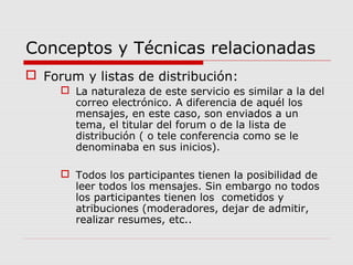 Conceptos y Técnicas relacionadas
 Forum y listas de distribución:
 La naturaleza de este servicio es similar a la del
correo electrónico. A diferencia de aquél los
mensajes, en este caso, son enviados a un
tema, el titular del forum o de la lista de
distribución ( o tele conferencia como se le
denominaba en sus inicios).
 Todos los participantes tienen la posibilidad de
leer todos los mensajes. Sin embargo no todos
los participantes tienen los cometidos y
atribuciones (moderadores, dejar de admitir,
realizar resumes, etc..
 