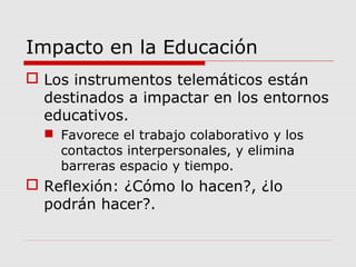 Impacto en la Educación
 Los instrumentos telemáticos están
destinados a impactar en los entornos
educativos.
 Favorece el trabajo colaborativo y los
contactos interpersonales, y elimina
barreras espacio y tiempo.
 Reflexión: ¿Cómo lo hacen?, ¿lo
podrán hacer?.
 