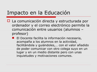 Impacto en la Educación
 La comunicación directa y estructurada por
ordenador y el correo electrónico permite la
comunicación entre usuarios (alumnos –
profesor)
 El Docente facilita la información necesaria,
acompaña a los alumnos en la actividad,
facilitándola y guiándoles,… con el valor añadido
de poder comunicar con otro colega suyo en un
lugar y en un medio distante pero con unas
inquietudes y motivaciones comunes.
 