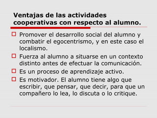 Ventajas de las actividades
cooperativas con respecto al alumno.
 Promover el desarrollo social del alumno y
combatir el egocentrismo, y en este caso el
localismo.
 Fuerza al alumno a situarse en un contexto
distinto antes de efectuar la comunicación.
 Es un proceso de aprendizaje activo.
 Es motivador. El alumno tiene algo que
escribir, que pensar, que decir, para que un
compañero lo lea, lo discuta o lo critique.
 