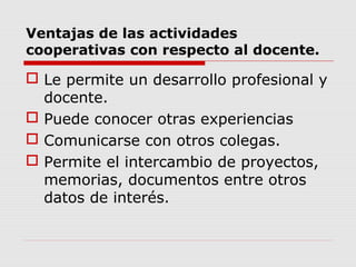 Ventajas de las actividades
cooperativas con respecto al docente.
 Le permite un desarrollo profesional y
docente.
 Puede conocer otras experiencias
 Comunicarse con otros colegas.
 Permite el intercambio de proyectos,
memorias, documentos entre otros
datos de interés.
 