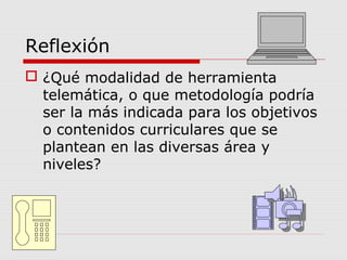 Reflexión
 ¿Qué modalidad de herramienta
telemática, o que metodología podría
ser la más indicada para los objetivos
o contenidos curriculares que se
plantean en las diversas área y
niveles?
 