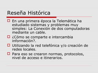 Reseña Histórica
 En una primera época la Telemática ha
estudiado sistemas y problemas muy
simples: La Conexión de dos computadoras
mediante un cable.
 ¿Cómo se comparte e intercambia
información?.
 Utilizando la red telefónica y/o creación de
redes locales.
 Para eso se crearon normas, protocolos,
nivel de acceso e itinerarios.
 