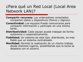 ¿Para qué un Red Local (Local Area
Network LAN)?
Compartir recursos: Los ordenadores conectados
comparten datos y dispositivos (físicos y lógicos).
Conectividad: Los equipos Puede comunicarse para
compartir información y participar en una misma
tarea.
Distributividad: Cada equipo puede trabajar de forma
autónoma o cooperativamente.
Fiabilidad: Un sistema de este tipo, distribuido, es mas
fiable que un sistema centralizado.
Movilidad: Permite la realización de un mismo trabajo
desde distintos lugares, posibilitando que la tarea se
desplace con el usuario.
 