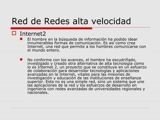 Red de Redes alta velocidad
 Internet2
 El hombre en la búsqueda de información ha podido idear
innumerables formas de comunicación. Es así como crea
Internet, una red que permite a los hombres comunicarse con
el mundo entero.
 No conforme con los avances, el hombre ha escudriñado,
investigado y creado otra alternativa de alta tecnología como
lo es Internet 2, un proyecto que se constituye en un esfuerzo
de colaboración para desarrollar tecnologías y aplicaciones
avanzadas en la Internet, vitales para las misiones de
investigación y educación de las instituciones de enseñanza
superior. Esta no es una simple red, sino un sistema que une
las aplicaciones de la red y los esfuerzos de desarrollo en
ingeniería con redes avanzadas de universidades regionales y
nacionales.
 