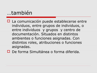…también
 La comunicación puede establecerse entre
individuos, entre grupos de individuos, o
entre individuos y grupos y centro de
documentación. Situados en distintos
ambientes o funciones asignadas. Con
distintos roles, atribuciones o funciones
asignadas.
 De forma Simultánea o forma diferida.
 