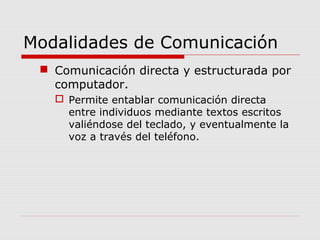 Modalidades de Comunicación
 Comunicación directa y estructurada por
computador.
 Permite entablar comunicación directa
entre individuos mediante textos escritos
valiéndose del teclado, y eventualmente la
voz a través del teléfono.
 