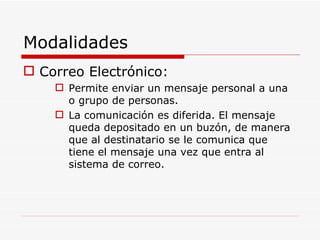 Modalidades Correo Electrónico: Permite enviar un mensaje personal a una o grupo de personas. La comunicación es diferida. El mensaje queda depositado en un buzón, de manera que al destinatario se le comunica que tiene el mensaje una vez que entra al sistema de correo. 