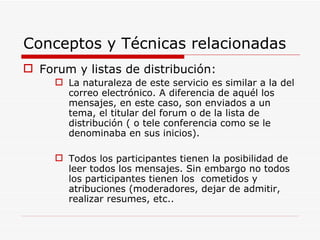 Conceptos y Técnicas relacionadas Forum y listas de distribución: La naturaleza de este servicio es similar a la del correo electrónico. A diferencia de aquél los mensajes, en este caso, son enviados a un tema, el titular del forum o de la lista de distribución ( o tele conferencia como se le denominaba en sus inicios). Todos los participantes tienen la posibilidad de leer todos los mensajes. Sin embargo no todos los participantes tienen los  cometidos y atribuciones (moderadores, dejar de admitir, realizar resumes, etc..  