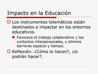 Impacto en la Educación Los instrumentos telemáticos están destinados a impactar en los entornos educativos. Favorece el trabajo colaborativo y los contactos interpersonales, y elimina barreras espacio y tiempo. Reflexión: ¿Cómo lo hacen?, ¿lo podrán hacer?. 