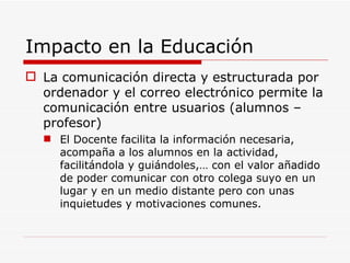 Impacto en la Educación La comunicación directa y estructurada por ordenador y el correo electrónico permite la comunicación entre usuarios (alumnos – profesor) El Docente facilita la información necesaria, acompaña a los alumnos en la actividad, facilitándola y guiándoles,… con el valor añadido de poder comunicar con otro colega suyo en un lugar y en un medio distante pero con unas inquietudes y motivaciones comunes. 
