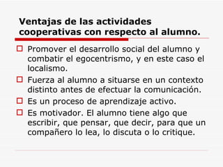 Ventajas de las actividades cooperativas con respecto al alumno. Promover el desarrollo social del alumno y combatir el egocentrismo, y en este caso el localismo. Fuerza al alumno a situarse en un contexto distinto antes de efectuar la comunicación. Es un proceso de aprendizaje activo. Es motivador. El alumno tiene algo que escribir, que pensar, que decir, para que un compañero lo lea, lo discuta o lo critique. 