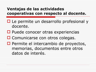 Ventajas de las actividades cooperativas con respecto al docente. Le permite un desarrollo profesional y docente. Puede conocer otras experiencias Comunicarse con otros colegas. Permite el intercambio de proyectos, memorias, documentos entre otros datos de interés. 