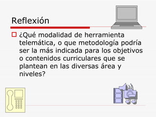Reflexión ¿Qué modalidad de herramienta telemática, o que metodología podría ser la más indicada para los objetivos o contenidos curriculares que se plantean en las diversas área y niveles? 