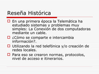 Reseña Histórica En una primera época la Telemática ha estudiado sistemas y problemas muy simples: La Conexión de dos computadoras mediante un cable. ¿Cómo se comparte e intercambia información?. Utilizando la red telefónica y/o creación de redes locales. Para eso se crearon normas, protocolos, nivel de acceso e itinerarios. 