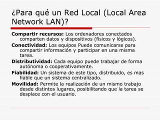 ¿Para qué un Red Local (Local Area Network LAN)? Compartir recursos:  Los ordenadores conectados comparten datos y dispositivos (físicos y lógicos). Conectividad:  Los equipos Puede comunicarse para compartir información y participar en una misma tarea. Distributividad:  Cada equipo puede trabajar de forma autónoma o cooperativamente. Fiabilidad:  Un sistema de este tipo, distribuido, es mas fiable que un sistema centralizado. Movilidad:  Permite la realización de un mismo trabajo desde distintos lugares, posibilitando que la tarea se desplace con el usuario. 
