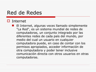 Red de Redes Internet El Internet, algunas veces llamado simplemente "La Red", es un sistema mundial de redes de computadoras, un conjunto integrado por las diferentes redes de cada país del mundo, por medio del cual un usuario en cualquier computadora puede, en caso de contar con los permisos apropiados, acceder información de otra computadora y poder tener inclusive comunicación directa con otros usuarios en otras computadoras. 