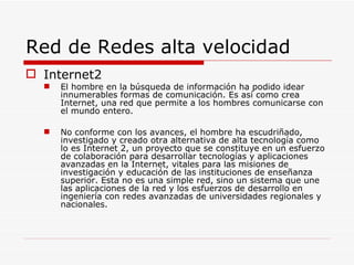 Red de Redes alta velocidad Internet2 El hombre en la búsqueda de información ha podido idear innumerables formas de comunicación. Es así como crea Internet, una red que permite a los hombres comunicarse con el mundo entero. No conforme con los avances, el hombre ha escudriñado, investigado y creado otra alternativa de alta tecnología como lo es Internet 2, un proyecto que se constituye en un esfuerzo de colaboración para desarrollar tecnologías y aplicaciones avanzadas en la Internet, vitales para las misiones de investigación y educación de las instituciones de enseñanza superior. Esta no es una simple red, sino un sistema que une las aplicaciones de la red y los esfuerzos de desarrollo en ingeniería con redes avanzadas de universidades regionales y nacionales. 
