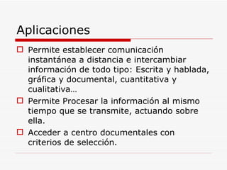 Aplicaciones Permite establecer comunicación instantánea a distancia e intercambiar información de todo tipo: Escrita y hablada, gráfica y documental, cuantitativa y cualitativa… Permite Procesar la información al mismo tiempo que se transmite, actuando sobre ella. Acceder a centro documentales con criterios de selección. 