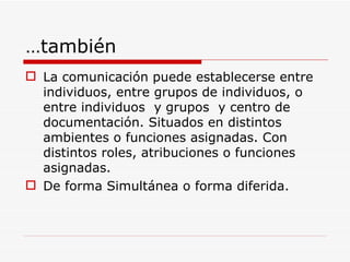 … también La comunicación puede establecerse entre individuos, entre grupos de individuos, o entre individuos  y grupos  y centro de documentación. Situados en distintos ambientes o funciones asignadas. Con distintos roles, atribuciones o funciones asignadas. De forma Simultánea o forma diferida. 