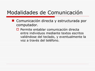 Modalidades de Comunicación Comunicación directa y estructurada por computador. Permite entablar comunicación directa entre individuos mediante textos escritos valiéndose del teclado, y eventualmente la voz a través del teléfono. 