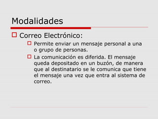 Modalidades
 Correo Electrónico:
 Permite enviar un mensaje personal a una
o grupo de personas.
 La comunicación es diferida. El mensaje
queda depositado en un buzón, de manera
que al destinatario se le comunica que tiene
el mensaje una vez que entra al sistema de
correo.
 