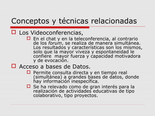 Conceptos y técnicas relacionadas
 Los Videoconferencias,
 En el chat y en la teleconferencia, al contrario
de los forum, se realiza de manera simultánea.
Los resultados y características son los mismos,
solo que la mayor viveza y espontaneidad le
confiere mayor fuerza y capacidad motivadora
y de evocación.
 Acceso a bases de Datos.
 Permite consulta directa y en tiempo real
(simultánea) a grandes bases de datos, donde
hay información inespecífica.
 Se ha relevado como de gran interés para la
realización de actividades educativas de tipo
colaborativo, tipo proyectos.
 