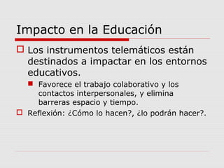 Impacto en la Educación
 Los instrumentos telemáticos están
destinados a impactar en los entornos
educativos.
 Favorece el trabajo colaborativo y los
contactos interpersonales, y elimina
barreras espacio y tiempo.
 Reflexión: ¿Cómo lo hacen?, ¿lo podrán hacer?.
 