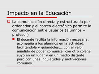 Impacto en la Educación
 La comunicación directa y estructurada por
ordenador y el correo electrónico permite la
comunicación entre usuarios (alumnos –
profesor)
 El docente facilita la información necesaria,
acompaña a los alumnos en la actividad,
facilitándola y guiándoles,… con el valor
añadido de poder comunicar con otro colega
suyo en un lugar y en un medio distante
pero con unas inquietudes y motivaciones
comunes.
 