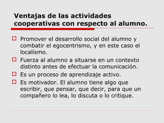 Ventajas de las actividades
cooperativas con respecto al alumno.
 Promover el desarrollo social del alumno y
combatir el egocentrismo, y en este caso el
localismo.
 Fuerza al alumno a situarse en un contexto
distinto antes de efectuar la comunicación.
 Es un proceso de aprendizaje activo.
 Es motivador. El alumno tiene algo que
escribir, que pensar, que decir, para que un
compañero lo lea, lo discuta o lo critique.
 