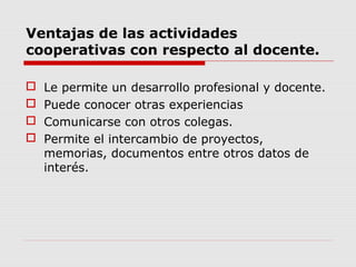 Ventajas de las actividades
cooperativas con respecto al docente.
 Le permite un desarrollo profesional y docente.
 Puede conocer otras experiencias
 Comunicarse con otros colegas.
 Permite el intercambio de proyectos,
memorias, documentos entre otros datos de
interés.
 
