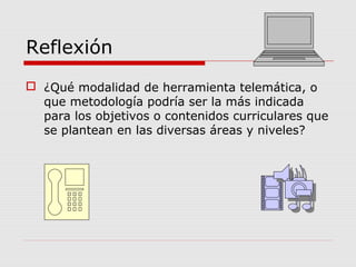 Reflexión
 ¿Qué modalidad de herramienta telemática, o
que metodología podría ser la más indicada
para los objetivos o contenidos curriculares que
se plantean en las diversas áreas y niveles?
 