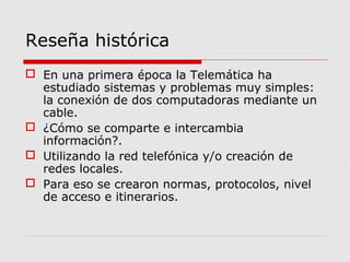 Reseña histórica
 En una primera época la Telemática ha
estudiado sistemas y problemas muy simples:
la conexión de dos computadoras mediante un
cable.
 ¿Cómo se comparte e intercambia
información?.
 Utilizando la red telefónica y/o creación de
redes locales.
 Para eso se crearon normas, protocolos, nivel
de acceso e itinerarios.
 