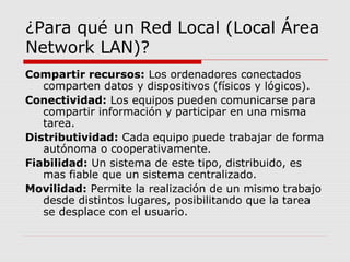 ¿Para qué un Red Local (Local Área
Network LAN)?
Compartir recursos: Los ordenadores conectados
comparten datos y dispositivos (físicos y lógicos).
Conectividad: Los equipos pueden comunicarse para
compartir información y participar en una misma
tarea.
Distributividad: Cada equipo puede trabajar de forma
autónoma o cooperativamente.
Fiabilidad: Un sistema de este tipo, distribuido, es
mas fiable que un sistema centralizado.
Movilidad: Permite la realización de un mismo trabajo
desde distintos lugares, posibilitando que la tarea
se desplace con el usuario.
 