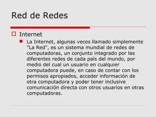 Red de Redes
 Internet
 La Internet, algunas veces llamado simplemente
"La Red", es un sistema mundial de redes de
computadoras, un conjunto integrado por las
diferentes redes de cada país del mundo, por
medio del cual un usuario en cualquier
computadora puede, en caso de contar con los
permisos apropiados, acceder información de
otra computadora y poder tener inclusive
comunicación directa con otros usuarios en otras
computadoras.
 