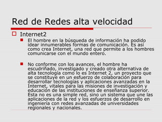 Red de Redes alta velocidad
 Internet2
 El hombre en la búsqueda de información ha podido
idear innumerables formas de comunicación. Es así
como crea Internet, una red que permite a los hombres
comunicarse con el mundo entero.
 No conforme con los avances, el hombre ha
escudriñado, investigado y creado otra alternativa de
alta tecnología como lo es Internet 2, un proyecto que
se constituye en un esfuerzo de colaboración para
desarrollar tecnologías y aplicaciones avanzadas en la
Internet, vitales para las misiones de investigación y
educación de las instituciones de enseñanza superior.
Esta no es una simple red, sino un sistema que une las
aplicaciones de la red y los esfuerzos de desarrollo en
ingeniería con redes avanzadas de universidades
regionales y nacionales.
 