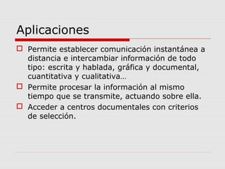 Aplicaciones
 Permite establecer comunicación instantánea a
distancia e intercambiar información de todo
tipo: escrita y hablada, gráfica y documental,
cuantitativa y cualitativa…
 Permite procesar la información al mismo
tiempo que se transmite, actuando sobre ella.
 Acceder a centros documentales con criterios
de selección.
 