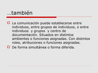 …también
 La comunicación puede establecerse entre
individuos, entre grupos de individuos, o entre
individuos y grupos y centro de
documentación. Situados en distintos
ambientes o funciones asignadas. Con distintos
roles, atribuciones o funciones asignadas.
 De forma simultánea o forma diferida.
 