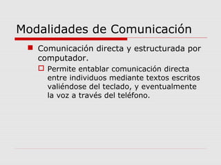 Modalidades de Comunicación
 Comunicación directa y estructurada por
computador.
 Permite entablar comunicación directa
entre individuos mediante textos escritos
valiéndose del teclado, y eventualmente
la voz a través del teléfono.
 