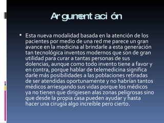 Argumentación Esta nueva modalidad basada en la atención de los pacientes por medio de una red me parece un gran avance en la medicina al brindarle a esta generación tan tecnológica inventos modernos que son de gran utilidad para curar a tantas personas de sus dolencias, aunque como todo invento tiene a favor y en contra, porque hablar de telemedicina significa darle más posibilidades a las poblaciones retiradas de ser atendidas oportunamente y no habrían tantos médicos arriesgando sus vidas porque los médicos ya no tienen que dirigiesen alas zonas peligrosas sino que desde la propia casa pueden ayudar y hasta hacer una cirugía algo increíble pero cierto.  