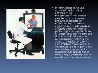 la telemedicina como una actividad medica que se apoyada en las telecomunicaciones y en las ciencias informáticas para brindarle al paciente tan eficientes diagnósticos se encuentra restringida viéndose afectada la relación medico paciente, porque lo presente en el” doctor chat” nos muestra que donde no se da el encuentro medico paciente se limita la el aspecto quinésica porque en este ámbito la comunicación se ve acortada ya que la quinesia es trasmitida por los gestos, los movimiento, la postura que se toma y lo que puede expresar la mirada de una persona cercana. 
