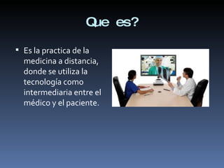 Que es? Es la practica de la medicina a distancia, donde se utiliza la tecnología como intermediaria entre el médico y el paciente. 
