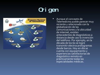 Origen  Aunque el concepto de  Telemedicina  puede parecer muy reciente y relacionado con la globalización de las comunicaciones y la ubicuidad de internet, existen antecedentes de diagnósticos a distancia desde casi la invención del teléfono. Por ejemplo, en la década de los 60 se logró transmitir electrocardiogramas desde barcos. Hoy en día se cuenta con equipamiento y experiencias satisfactorias de diagnóstico remoto en prácticamente todas las especialidades médicas. 