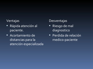 Ventajas Rápida atención al paciente. Acortamiento de distancias para la atención especializada Desventajas Riesgo de mal diagnostico Perdida de relación medico-paciente 