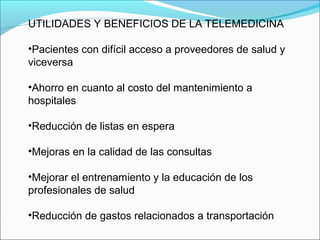 UTILIDADES Y BENEFICIOS DE LA TELEMEDICINA
•Pacientes con difícil acceso a proveedores de salud y
viceversa
•Ahorro en cuanto al costo del mantenimiento a
hospitales
•Reducción de listas en espera
•Mejoras en la calidad de las consultas
•Mejorar el entrenamiento y la educación de los
profesionales de salud
•Reducción de gastos relacionados a transportación
 