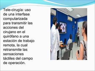 Tele-cirugía: uso
de una interfase
computarizada
para transmitir las
acciones del
cirujano en el
quirófano a una
estación de trabajo
remota, la cual
retransmite las
sensaciones
táctiles del campo
de operación.
 