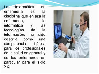 La informática en
enfermería es la
disciplina que enlaza la
enfermería, la
informática y las
tecnologías de la
información; ha sido
descrita como una
competencia básica
para los profesionales
de la salud en general y
de los enfermeros en
particular para el siglo
XXI
 