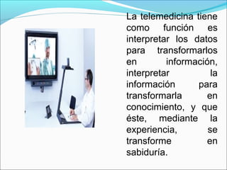 La telemedicina tiene
como función es
interpretar los datos
para transformarlos
en información,
interpretar la
información para
transformarla en
conocimiento, y que
éste, mediante la
experiencia, se
transforme en
sabiduría.
 