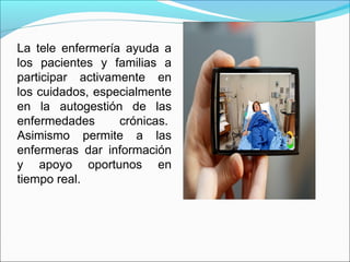 La tele enfermería ayuda a
los pacientes y familias a
participar activamente en
los cuidados, especialmente
en la autogestión de las
enfermedades crónicas.
Asimismo permite a las
enfermeras dar información
y apoyo oportunos en
tiempo real.
 