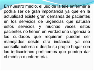 En nuestro medio, el uso de la tele enfermería
podría ser de gran importancia ya que en la
actualidad existe gran demanda de pacientes
en los servicios de urgencias que saturan
estos servicios y muchas veces estos
pacientes no tienen en verdad una urgencia o
los cuidados que requieren pueden ser
manejados desde otra instancia, ya sea
consulta externa o desde su propio hogar con
las indicaciones pertinentes que pueden dar
el médico o enfermería.
 